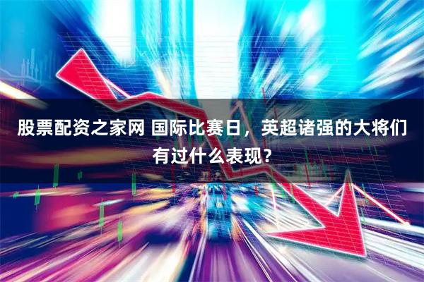 股票配资之家网 国际比赛日，英超诸强的大将们有过什么表现？