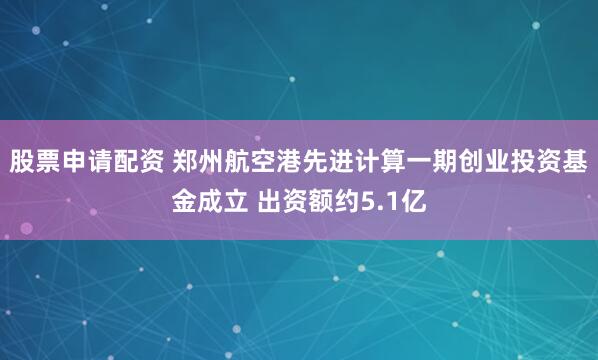 股票申请配资 郑州航空港先进计算一期创业投资基金成立 出资额约5.1亿
