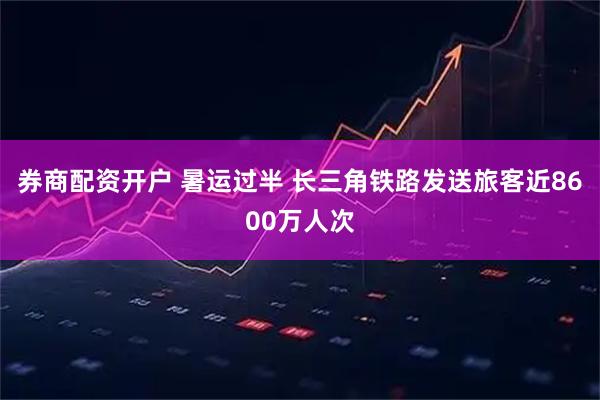 券商配资开户 暑运过半 长三角铁路发送旅客近8600万人次