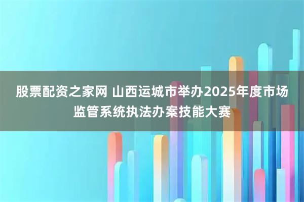 股票配资之家网 山西运城市举办2025年度市场监管系统执法办案技能大赛