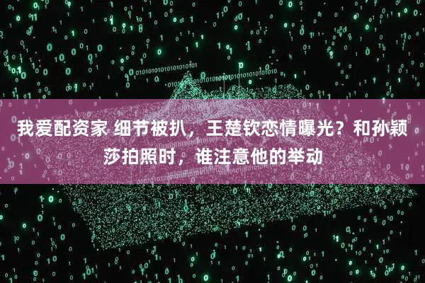 我爱配资家 细节被扒，王楚钦恋情曝光？和孙颖莎拍照时，谁注意他的举动