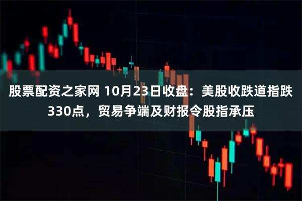 股票配资之家网 10月23日收盘：美股收跌道指跌330点，贸易争端及财报令股指承压