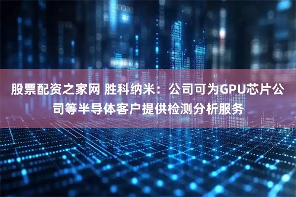 股票配资之家网 胜科纳米：公司可为GPU芯片公司等半导体客户提供检测分析服务