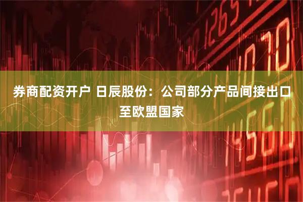 券商配资开户 日辰股份：公司部分产品间接出口至欧盟国家