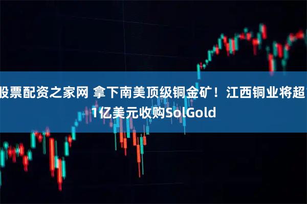 股票配资之家网 拿下南美顶级铜金矿！江西铜业将超11亿美元收购SolGold