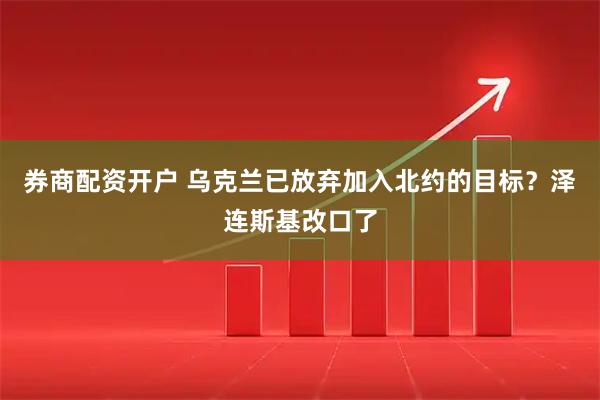 券商配资开户 乌克兰已放弃加入北约的目标？泽连斯基改口了