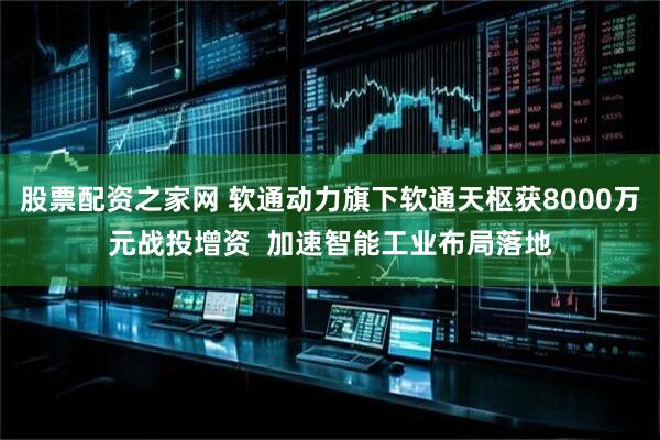 股票配资之家网 软通动力旗下软通天枢获8000万元战投增资  加速智能工业布局落地