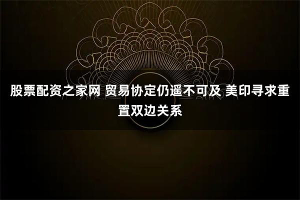 股票配资之家网 贸易协定仍遥不可及 美印寻求重置双边关系