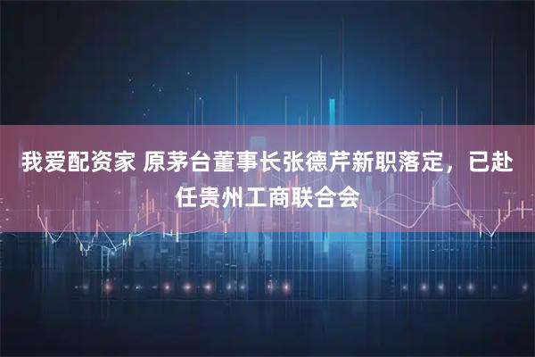 我爱配资家 原茅台董事长张德芹新职落定，已赴任贵州工商联合会