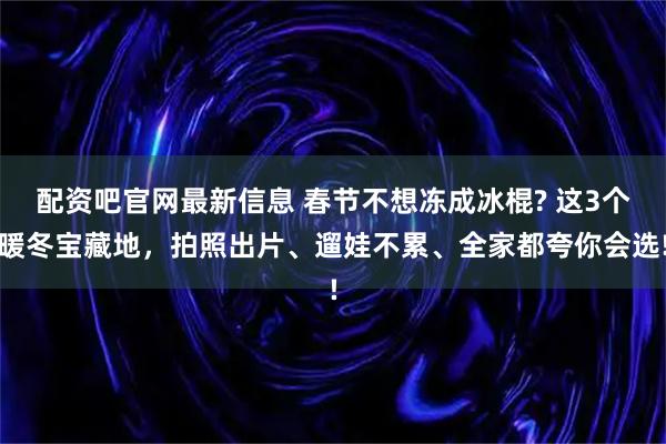 配资吧官网最新信息 春节不想冻成冰棍? 这3个暖冬宝藏地，拍照出片、遛娃不累、全家都夸你会选!