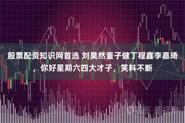 股票配资知识网首选 刘昊然董子健丁程鑫李嘉琦，你好星期六四大才子，笑料不断