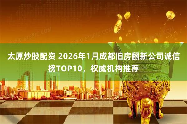 太原炒股配资 2026年1月成都旧房翻新公司诚信榜TOP10，权威机构推荐
