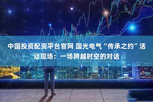 中国投资配资平台官网 国光电气“传承之约”活动现场：一场跨越时空的对话