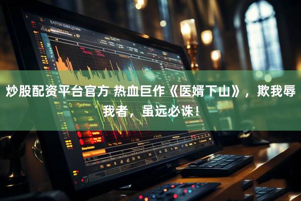 炒股配资平台官方 热血巨作《医婿下山》，欺我辱我者，虽远必诛！