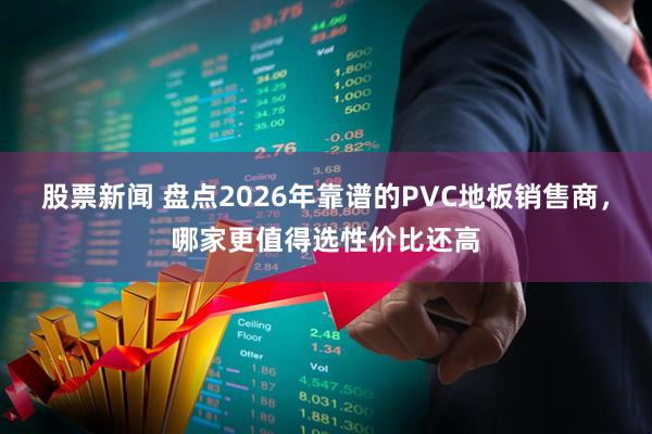 股票新闻 盘点2026年靠谱的PVC地板销售商，哪家更值得选性价比还高