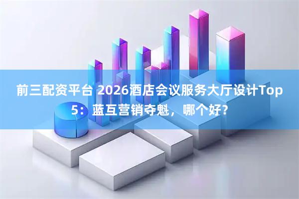前三配资平台 2026酒店会议服务大厅设计Top5：蓝互营销夺魁，哪个好？