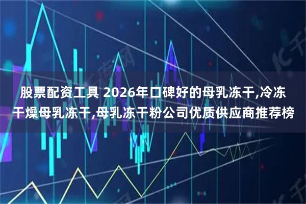股票配资工具 2026年口碑好的母乳冻干,冷冻干燥母乳冻干,母乳冻干粉公司优质供应商推荐榜