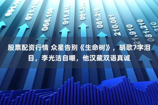 股票配资行情 众星告别《生命树》，胡歌7字泪目，李光洁自嘲，他汉藏双语真诚