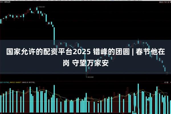 国家允许的配资平台2025 错峰的团圆 | 春节他在岗 守望万家安