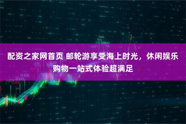 配资之家网首页 邮轮游享受海上时光，休闲娱乐购物一站式体验超满足