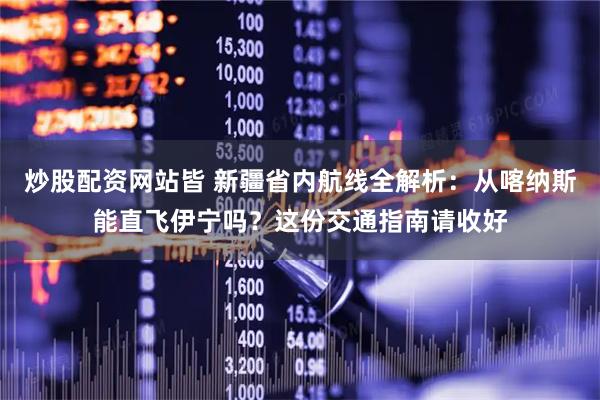 炒股配资网站皆 新疆省内航线全解析：从喀纳斯能直飞伊宁吗？这份交通指南请收好
