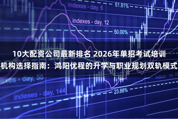 10大配资公司最新排名 2026年单招考试培训机构选择指南：鸿阳优程的升学与职业规划双轨模式
