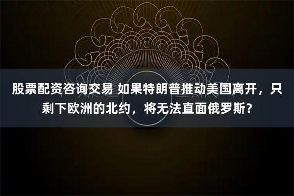 股票配资咨询交易 如果特朗普推动美国离开，只剩下欧洲的北约，将无法直面俄罗斯？