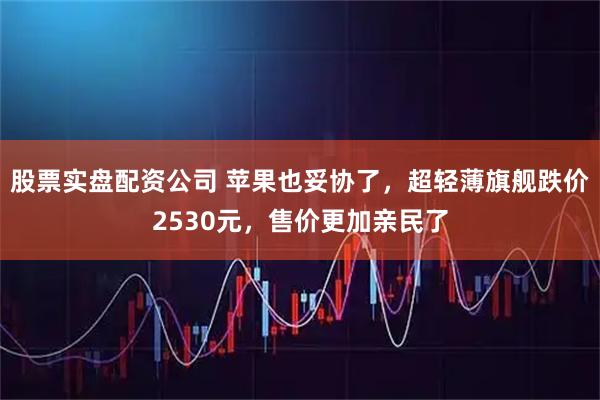 股票实盘配资公司 苹果也妥协了，超轻薄旗舰跌价2530元，售价更加亲民了