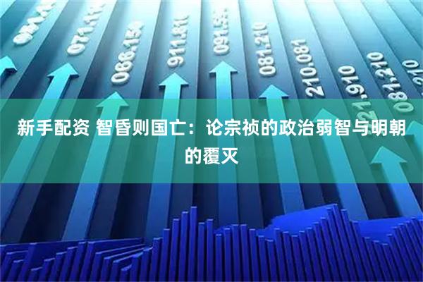 新手配资 智昏则国亡：论宗祯的政治弱智与明朝的覆灭
