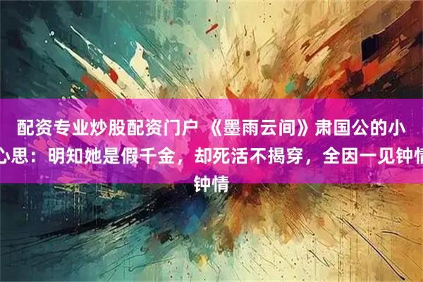 配资专业炒股配资门户 《墨雨云间》肃国公的小心思：明知她是假千金，却死活不揭穿，全因一见钟情