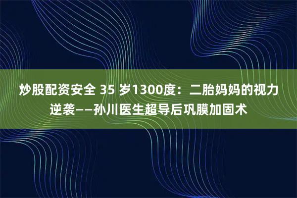 炒股配资安全 35 岁1300度：二胎妈妈的视力逆袭——孙川医生超导后巩膜加固术