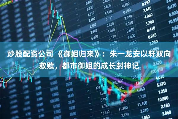 炒股配资公司 《御姐归来》：朱一龙安以轩双向救赎，都市御姐的成长封神记