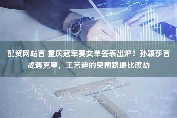 配资网站首 重庆冠军赛女单签表出炉！孙颖莎首战遇克星，王艺迪的突围路堪比渡劫