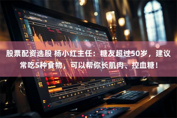 股票配资选股 杨小红主任：糖友超过50岁，建议常吃5种食物，可以帮你长肌肉、控血糖！