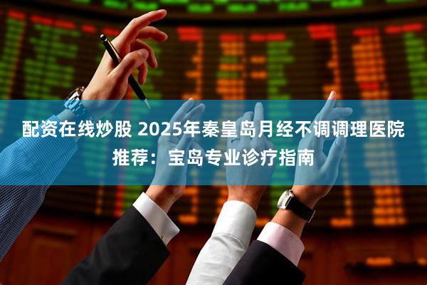 配资在线炒股 2025年秦皇岛月经不调调理医院推荐：宝岛专业诊疗指南