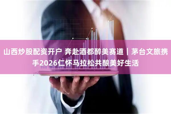 山西炒股配资开户 奔赴酒都醉美赛道｜茅台文旅携手2026仁怀马拉松共酿美好生活