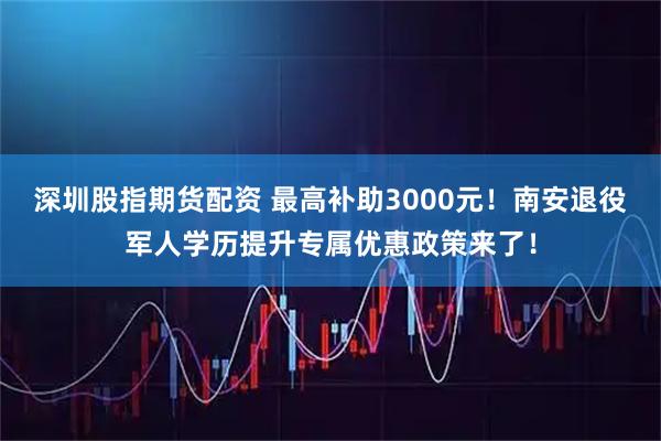 深圳股指期货配资 最高补助3000元！南安退役军人学历提升专属优惠政策来了！