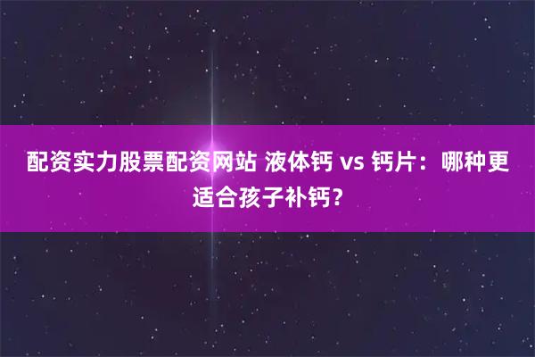 配资实力股票配资网站 液体钙 vs 钙片：哪种更适合孩子补钙？