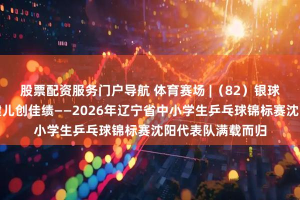 股票配资服务门户导航 体育赛场 |（82）银球逐梦展风采沈阳健儿创佳绩——2026年辽宁省中小学生乒乓球锦标赛沈阳代表队满载而归