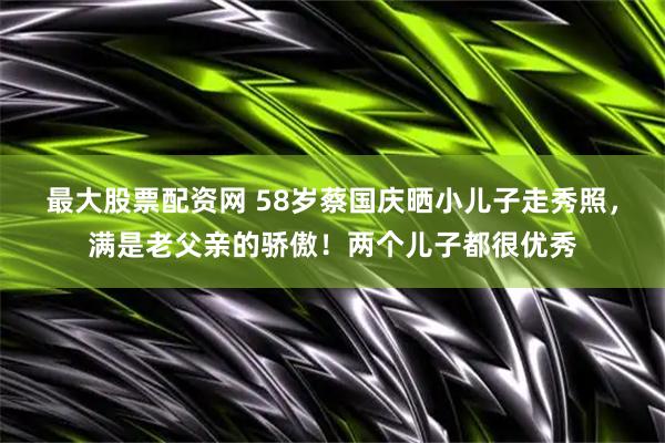 最大股票配资网 58岁蔡国庆晒小儿子走秀照，满是老父亲的骄傲！两个儿子都很优秀