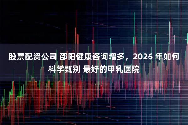 股票配资公司 邵阳健康咨询增多，2026 年如何科学甄别 最好的甲乳医院