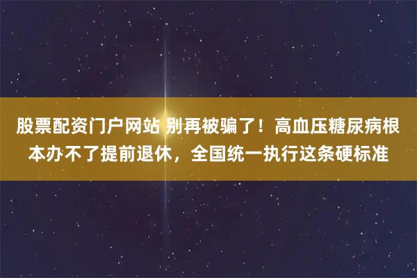 股票配资门户网站 别再被骗了！高血压糖尿病根本办不了提前退休，全国统一执行这条硬标准