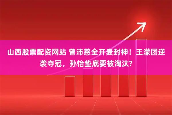 山西股票配资网站 曾沛慈全开麦封神！王濛团逆袭夺冠，孙怡垫底要被淘汰?