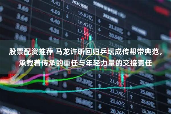 股票配资推荐 马龙许昕回归乒坛成传帮带典范，承载着传承的重任与年轻力量的交接责任