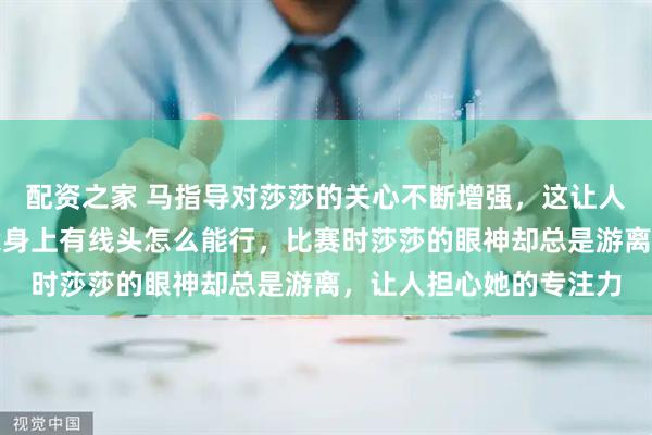 配资之家 马指导对莎莎的关心不断增强，这让人越看越觉得顺眼，毕竟身上有线头怎么能行，比赛时莎莎的眼神却总是游离，让人担心她的专注力