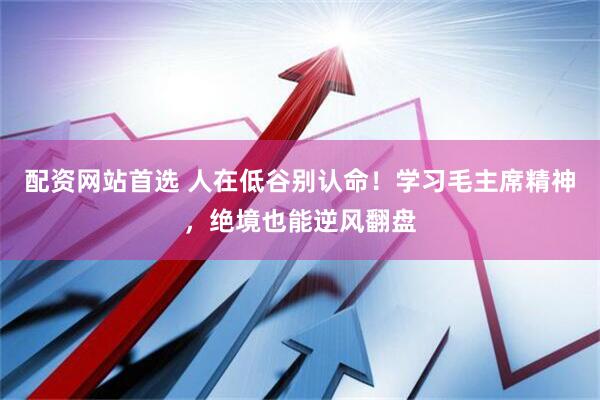 配资网站首选 人在低谷别认命！学习毛主席精神，绝境也能逆风翻盘