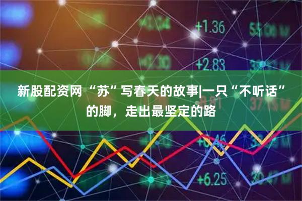 新股配资网 “苏”写春天的故事|一只“不听话”的脚，走出最坚定的路